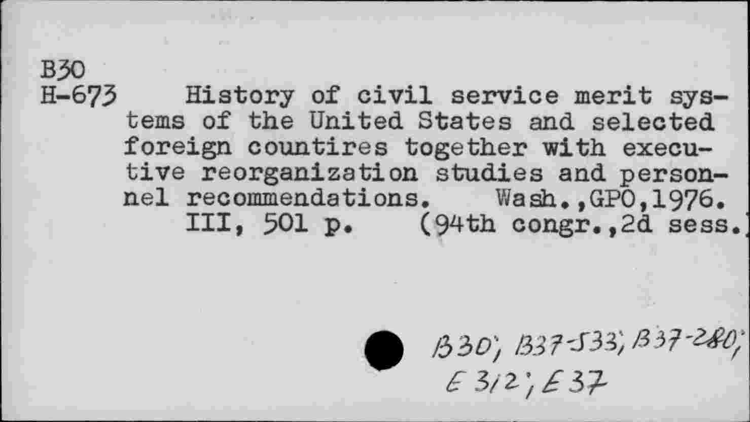 ﻿B30
H-673 History of civil service merit systems of the United States and selected foreign countires together with executive reorganization studies and personnel recommendations. Wash.,GPO,1976.
Ill, 501 p. (94th congr.,2d sess.
0 /330) te 7'-T33; £3?
^3/2;Z'37'